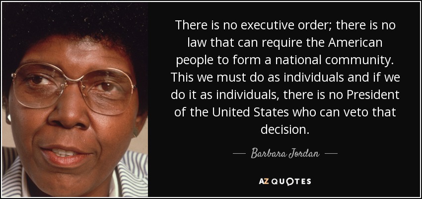 There is no executive order; there is no law that can require the American people to form a national community. This we must do as individuals and if we do it as individuals, there is no President of the United States who can veto that decision. - Barbara Jordan