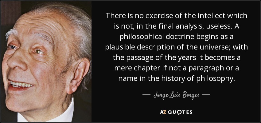 There is no exercise of the intellect which is not, in the final analysis, useless. A philosophical doctrine begins as a plausible description of the universe; with the passage of the years it becomes a mere chapter if not a paragraph or a name in the history of philosophy. - Jorge Luis Borges