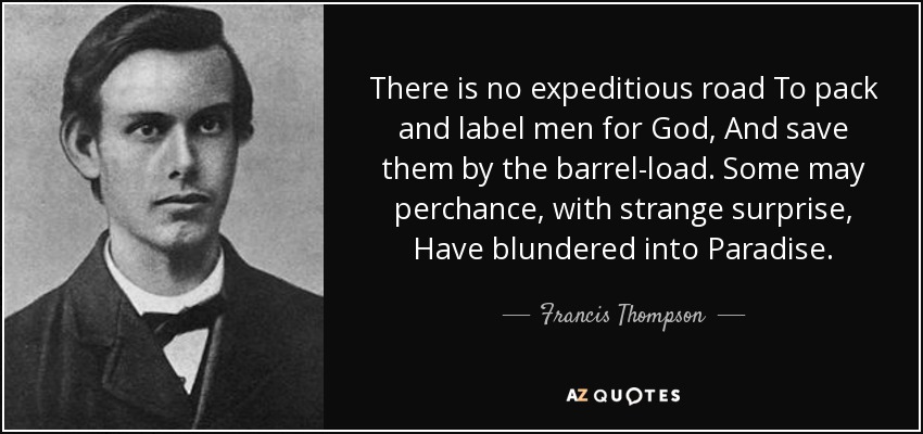 There is no expeditious road To pack and label men for God, And save them by the barrel-load. Some may perchance, with strange surprise, Have blundered into Paradise. - Francis Thompson