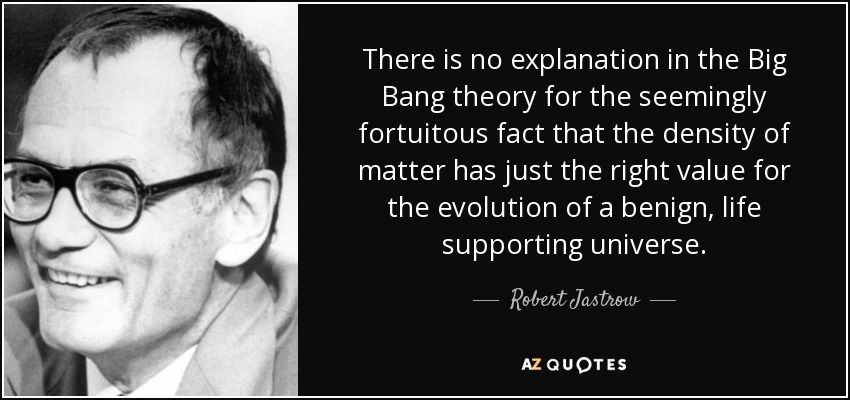 There is no explanation in the Big Bang theory for the seemingly fortuitous fact that the density of matter has just the right value for the evolution of a benign, life supporting universe. - Robert Jastrow