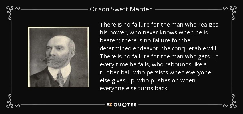 There is no failure for the man who realizes his power, who never knows when he is beaten; there is no failure for the determined endeavor, the conquerable will. There is no failure for the man who gets up every time he falls, who rebounds like a rubber ball, who persists when everyone else gives up, who pushes on when everyone else turns back. - Orison Swett Marden