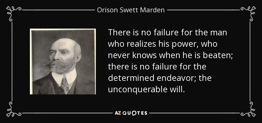 There is no failure for the man who realizes his power, who never knows when he is beaten; there is no failure for the determined endeavor; the unconquerable will. - Orison Swett Marden