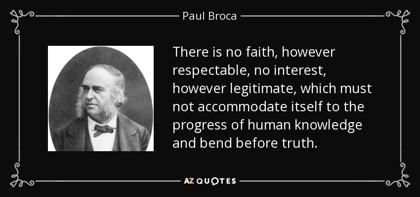 There is no faith, however respectable, no interest, however legitimate, which must not accommodate itself to the progress of human knowledge and bend before truth. - Paul Broca
