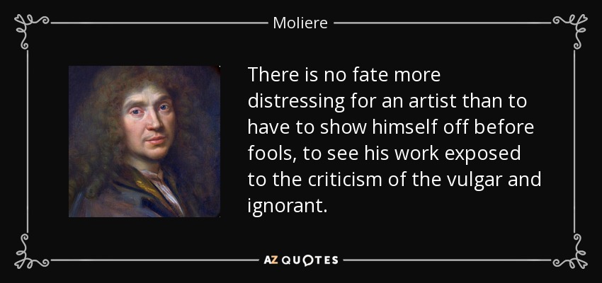 There is no fate more distressing for an artist than to have to show himself off before fools, to see his work exposed to the criticism of the vulgar and ignorant. - Moliere