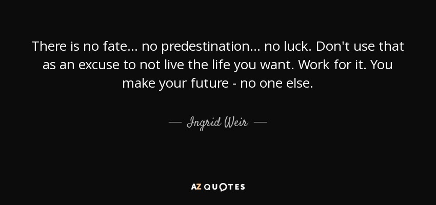 There is no fate... no predestination... no luck. Don't use that as an excuse to not live the life you want. Work for it. You make your future - no one else. - Ingrid Weir