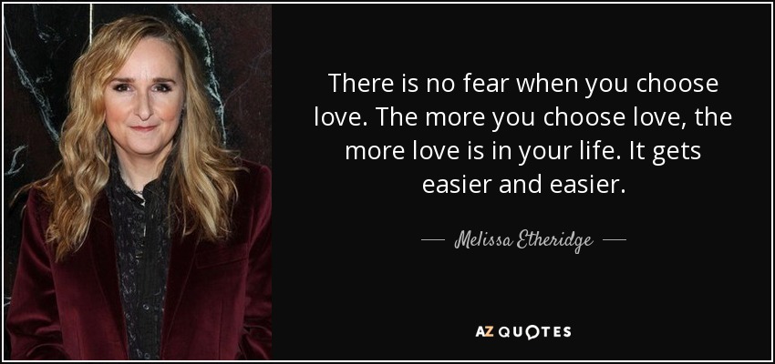 There is no fear when you choose love. The more you choose love, the more love is in your life. It gets easier and easier. - Melissa Etheridge