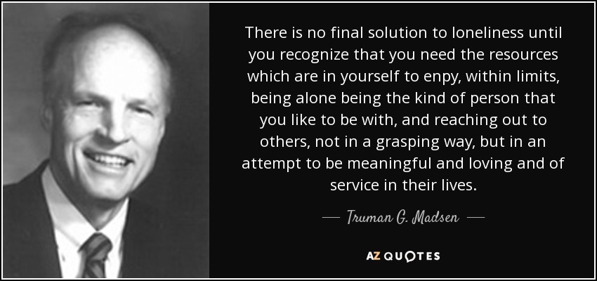 There is no final solution to loneliness until you recognize that you need the resources which are in yourself to enpy, within limits, being alone being the kind of person that you like to be with, and reaching out to others, not in a grasping way, but in an attempt to be meaningful and loving and of service in their lives. - Truman G. Madsen