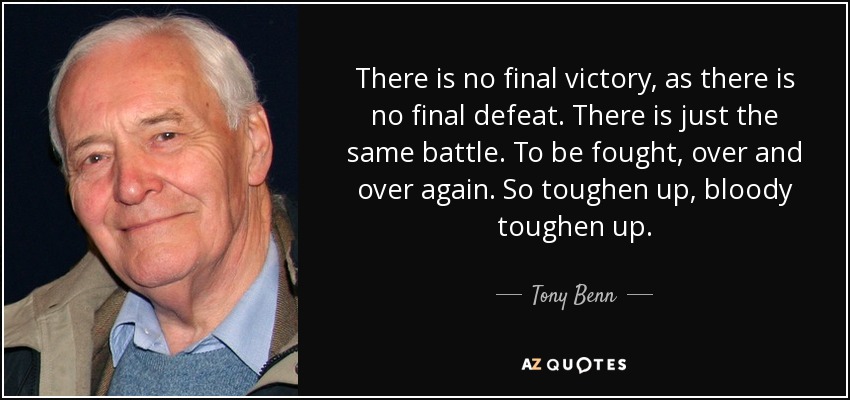There is no final victory, as there is no final defeat. There is just the same battle. To be fought, over and over again. So toughen up, bloody toughen up. - Tony Benn