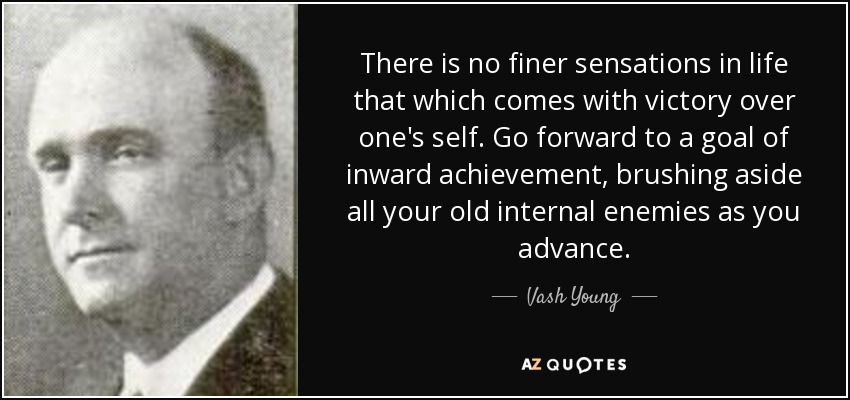 There is no finer sensations in life that which comes with victory over one's self. Go forward to a goal of inward achievement, brushing aside all your old internal enemies as you advance. - Vash Young