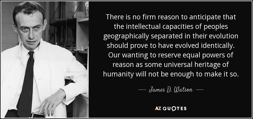 There is no firm reason to anticipate that the intellectual capacities of peoples geographically separated in their evolution should prove to have evolved identically. Our wanting to reserve equal powers of reason as some universal heritage of humanity will not be enough to make it so. - James D. Watson