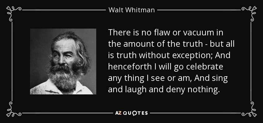 There is no flaw or vacuum in the amount of the truth - but all is truth without exception; And henceforth I will go celebrate any thing I see or am, And sing and laugh and deny nothing. - Walt Whitman
