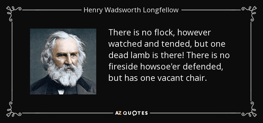 There is no flock, however watched and tended, but one dead lamb is there! There is no fireside howsoe'er defended, but has one vacant chair. - Henry Wadsworth Longfellow