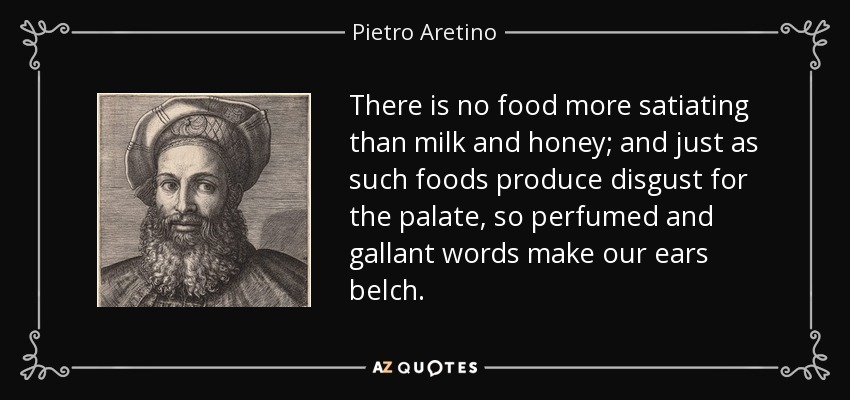 There is no food more satiating than milk and honey; and just as such foods produce disgust for the palate, so perfumed and gallant words make our ears belch. - Pietro Aretino