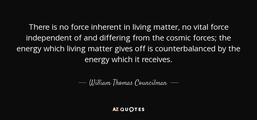 There is no force inherent in living matter, no vital force independent of and differing from the cosmic forces; the energy which living matter gives off is counterbalanced by the energy which it receives. - William Thomas Councilman
