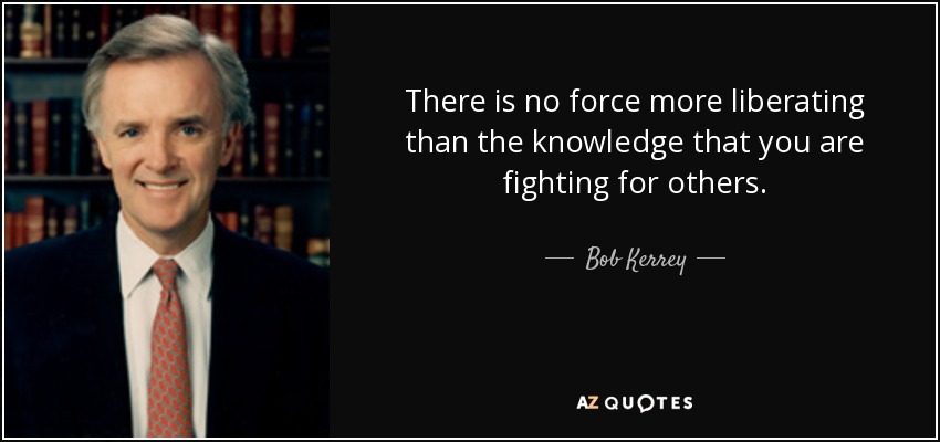 There is no force more liberating than the knowledge that you are fighting for others. - Bob Kerrey