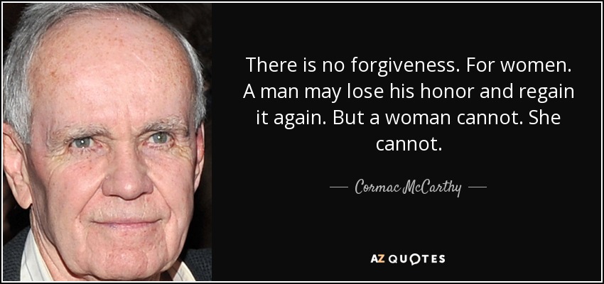 There is no forgiveness. For women. A man may lose his honor and regain it again. But a woman cannot. She cannot. - Cormac McCarthy