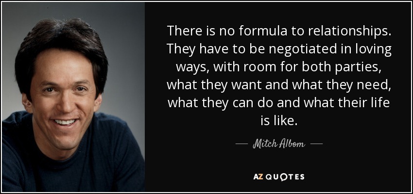 There is no formula to relationships. They have to be negotiated in loving ways, with room for both parties, what they want and what they need, what they can do and what their life is like. - Mitch Albom