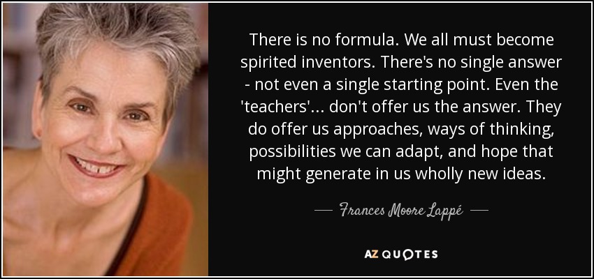 There is no formula. We all must become spirited inventors. There's no single answer - not even a single starting point. Even the 'teachers' ... don't offer us the answer. They do offer us approaches, ways of thinking, possibilities we can adapt, and hope that might generate in us wholly new ideas. - Frances Moore Lappé