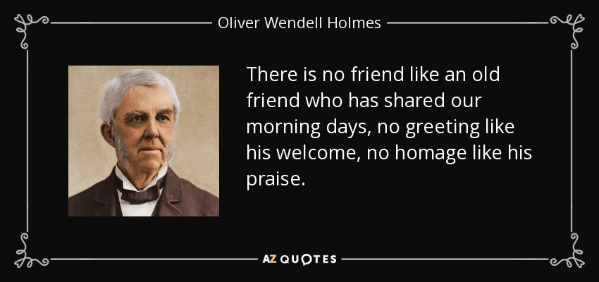 There is no friend like an old friend who has shared our morning days, no greeting like his welcome, no homage like his praise. - Oliver Wendell Holmes Sr. 