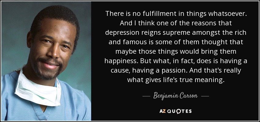 There is no fulfillment in things whatsoever. And I think one of the reasons that depression reigns supreme amongst the rich and famous is some of them thought that maybe those things would bring them happiness. But what, in fact, does is having a cause, having a passion. And that's really what gives life's true meaning. - Benjamin Carson