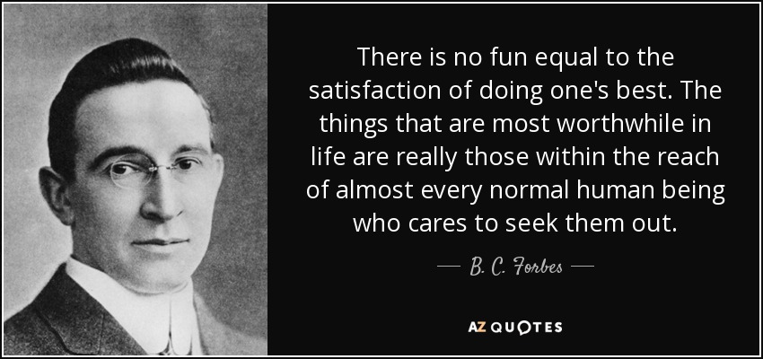 There is no fun equal to the satisfaction of doing one's best. The things that are most worthwhile in life are really those within the reach of almost every normal human being who cares to seek them out. - B. C. Forbes
