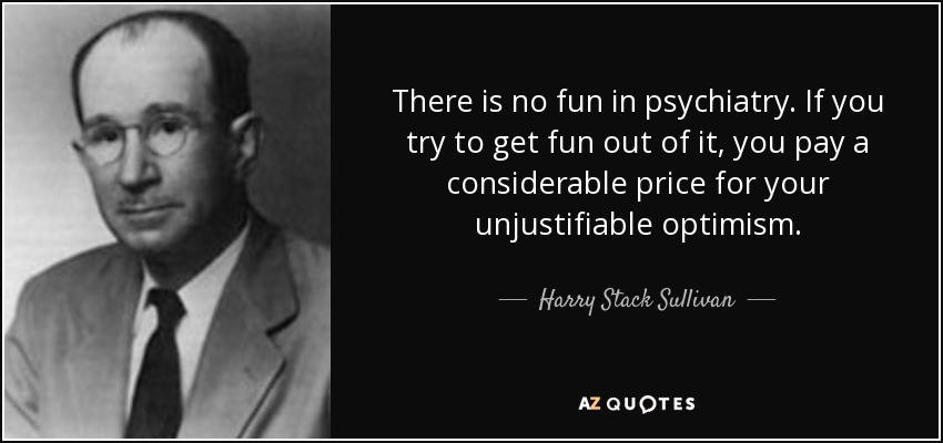 There is no fun in psychiatry. If you try to get fun out of it, you pay a considerable price for your unjustifiable optimism. - Harry Stack Sullivan