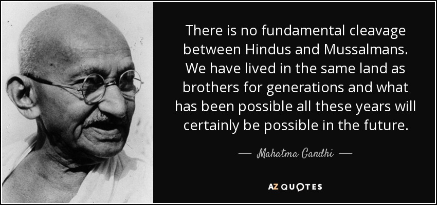 There is no fundamental cleavage between Hindus and Mussalmans. We have lived in the same land as brothers for generations and what has been possible all these years will certainly be possible in the future. - Mahatma Gandhi