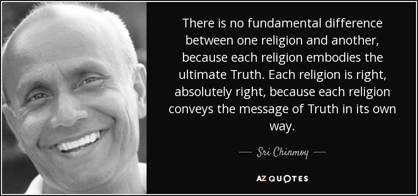 There is no fundamental difference between one religion and another, because each religion embodies the ultimate Truth. Each religion is right, absolutely right, because each religion conveys the message of Truth in its own way. - Sri Chinmoy