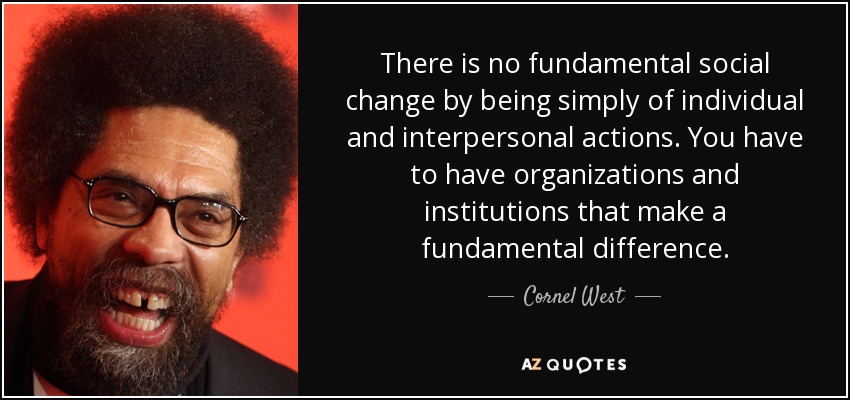 There is no fundamental social change by being simply of individual and interpersonal actions. You have to have organizations and institutions that make a fundamental difference. - Cornel West