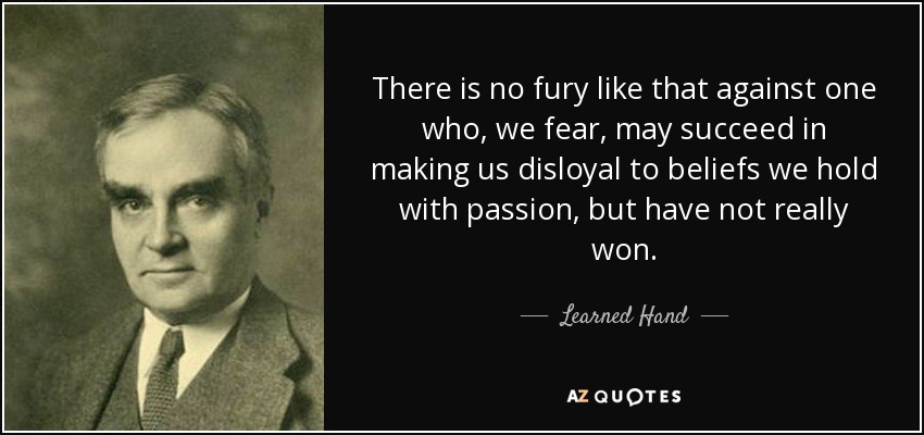 There is no fury like that against one who, we fear, may succeed in making us disloyal to beliefs we hold with passion, but have not really won. - Learned Hand