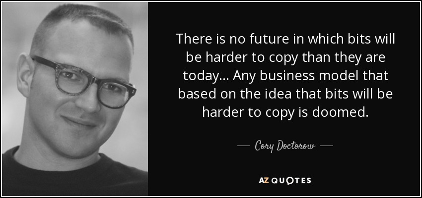 There is no future in which bits will be harder to copy than they are today ... Any business model that based on the idea that bits will be harder to copy is doomed. - Cory Doctorow