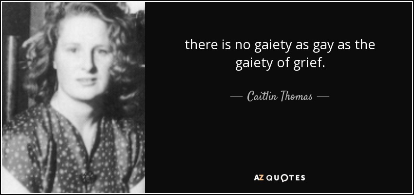 there is no gaiety as gay as the gaiety of grief. - Caitlin Thomas