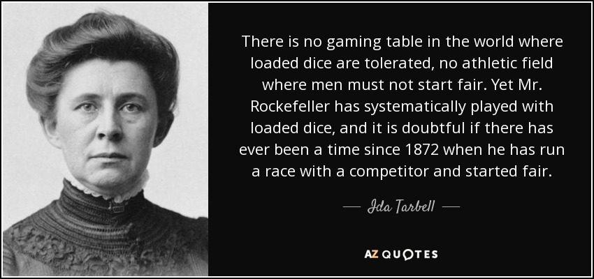 There is no gaming table in the world where loaded dice are tolerated, no athletic field where men must not start fair. Yet Mr. Rockefeller has systematically played with loaded dice, and it is doubtful if there has ever been a time since 1872 when he has run a race with a competitor and started fair. - Ida Tarbell