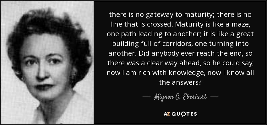 there is no gateway to maturity; there is no line that is crossed. Maturity is like a maze, one path leading to another; it is like a great building full of corridors, one turning into another. Did anybody ever reach the end, so there was a clear way ahead, so he could say, now I am rich with knowledge, now I know all the answers? - Mignon G. Eberhart