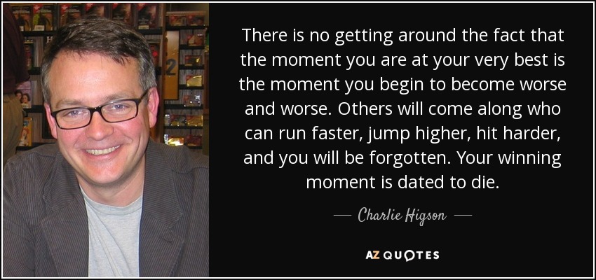 There is no getting around the fact that the moment you are at your very best is the moment you begin to become worse and worse. Others will come along who can run faster, jump higher, hit harder, and you will be forgotten. Your winning moment is dated to die. - Charlie Higson