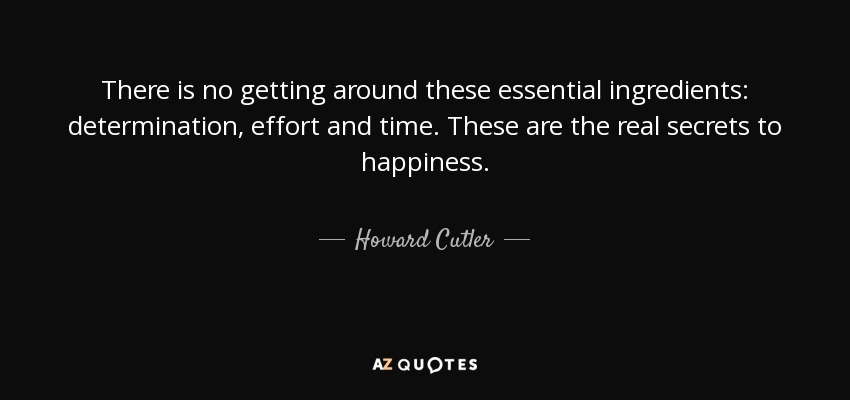 There is no getting around these essential ingredients: determination, effort and time. These are the real secrets to happiness. - Howard Cutler