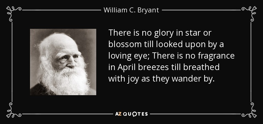 There is no glory in star or blossom till looked upon by a loving eye; There is no fragrance in April breezes till breathed with joy as they wander by. - William C. Bryant