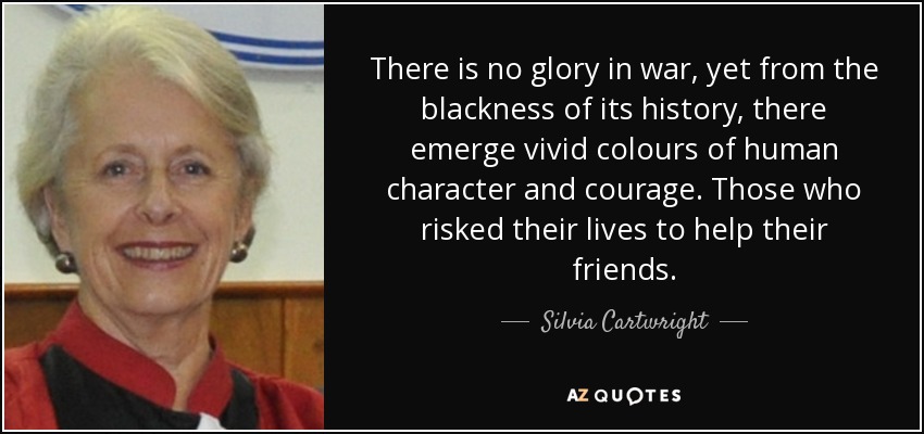 There is no glory in war, yet from the blackness of its history, there emerge vivid colours of human character and courage. Those who risked their lives to help their friends. - Silvia Cartwright