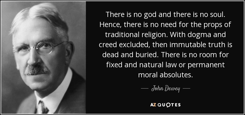 There is no god and there is no soul. Hence, there is no need for the props of traditional religion. With dogma and creed excluded, then immutable truth is dead and buried. There is no room for fixed and natural law or permanent moral absolutes. - John Dewey
