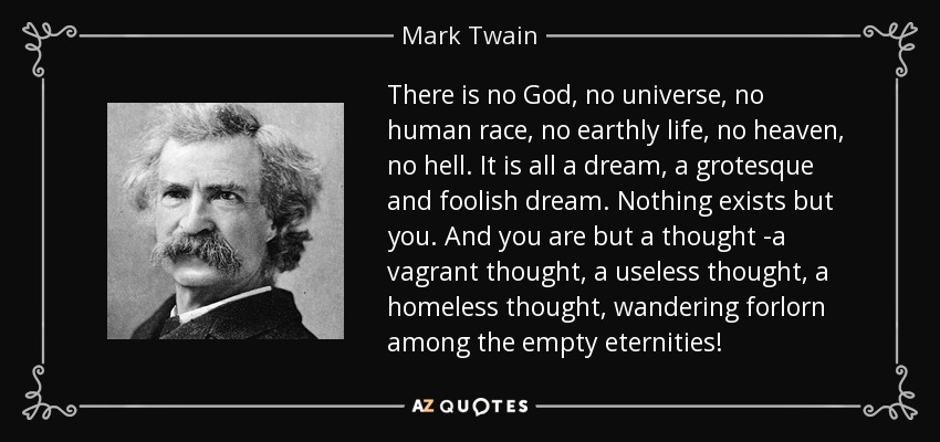 There is no God, no universe, no human race, no earthly life, no heaven, no hell. It is all a dream, a grotesque and foolish dream. Nothing exists but you. And you are but a thought -a vagrant thought, a useless thought, a homeless thought, wandering forlorn among the empty eternities! - Mark Twain