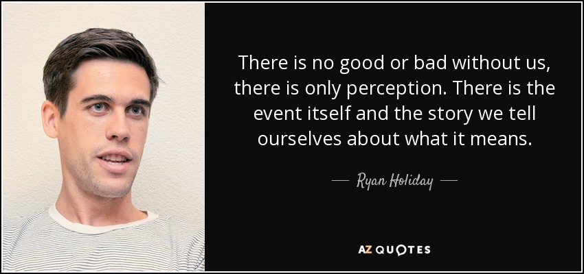 There is no good or bad without us, there is only perception. There is the event itself and the story we tell ourselves about what it means. - Ryan Holiday