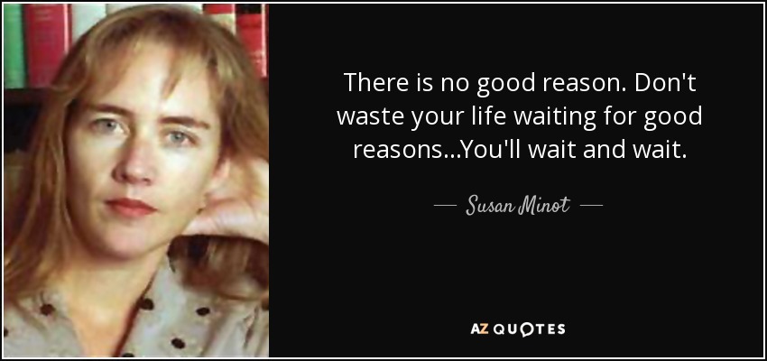 There is no good reason. Don't waste your life waiting for good reasons...You'll wait and wait. - Susan Minot