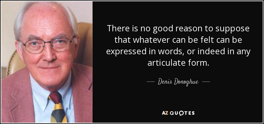 There is no good reason to suppose that whatever can be felt can be expressed in words, or indeed in any articulate form. - Denis Donoghue