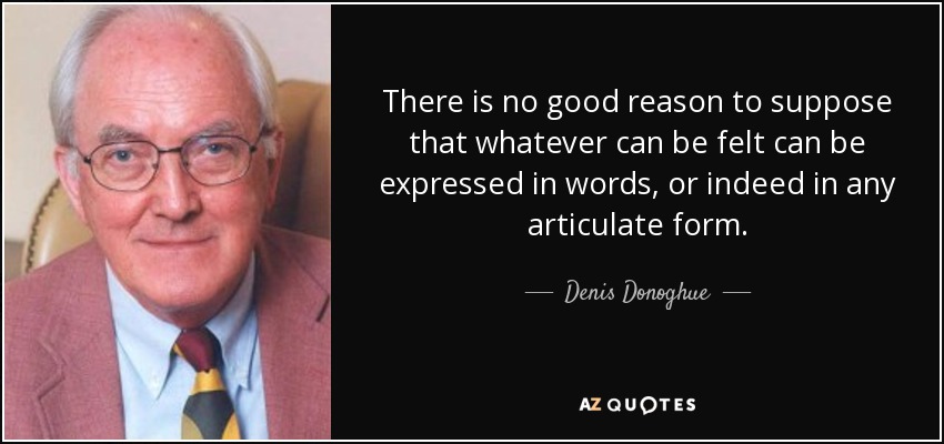 There is no good reason to suppose that whatever can be felt can be expressed in words, or indeed in any articulate form. - Denis Donoghue