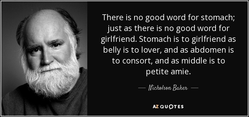There is no good word for stomach; just as there is no good word for girlfriend. Stomach is to girlfriend as belly is to lover, and as abdomen is to consort, and as middle is to petite amie. - Nicholson Baker