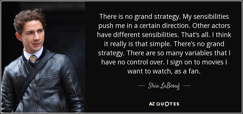 There is no grand strategy. My sensibilities push me in a certain direction. Other actors have different sensibilities. That's all. I think it really is that simple. There's no grand strategy. There are so many variables that I have no control over. I sign on to movies I want to watch, as a fan. - Shia LaBeouf