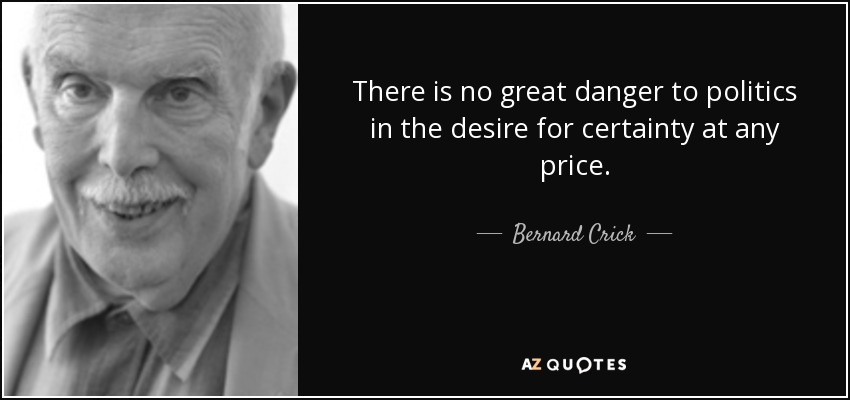 There is no great danger to politics in the desire for certainty at any price. - Bernard Crick