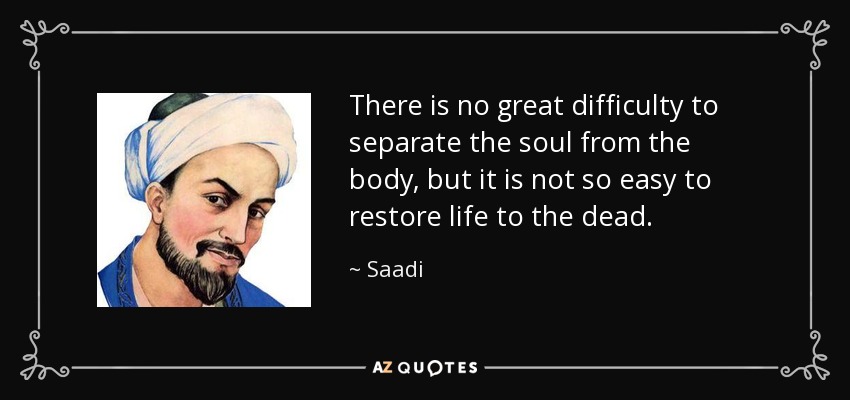 There is no great difficulty to separate the soul from the body, but it is not so easy to restore life to the dead. - Saadi