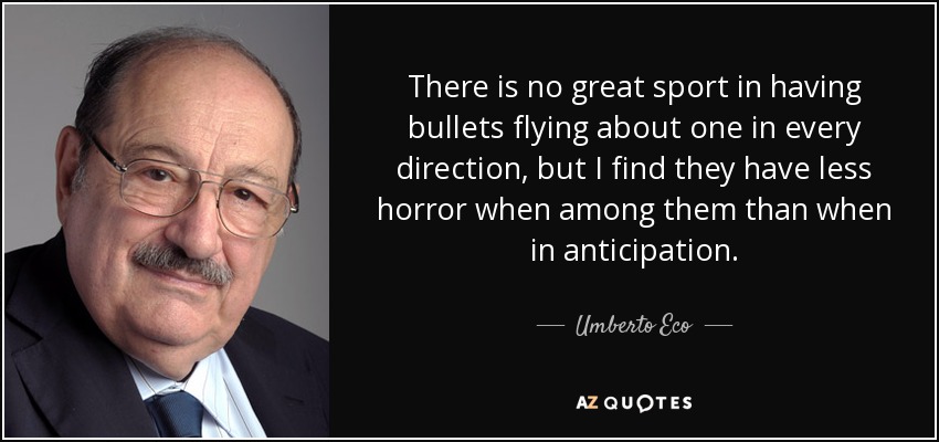 There is no great sport in having bullets flying about one in every direction, but I find they have less horror when among them than when in anticipation. - Umberto Eco