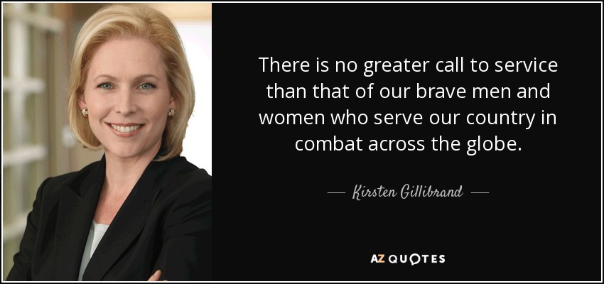 There is no greater call to service than that of our brave men and women who serve our country in combat across the globe. - Kirsten Gillibrand